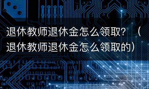 退休教师退休金怎么领取？（退休教师退休金怎么领取的）
