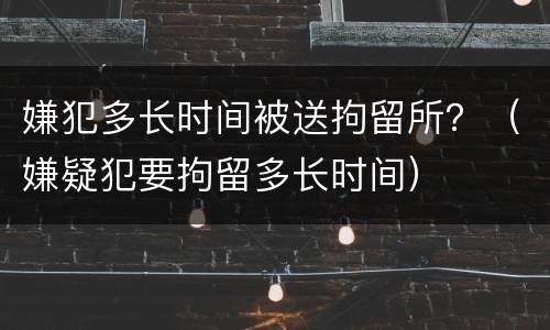 嫌犯多长时间被送拘留所？（嫌疑犯要拘留多长时间）