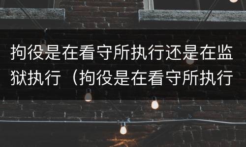 拘役是在看守所执行还是在监狱执行（拘役是在看守所执行还是在监狱执行好）