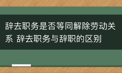 辞去职务是否等同解除劳动关系 辞去职务与辞职的区别