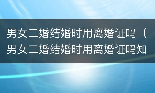男女二婚结婚时用离婚证吗（男女二婚结婚时用离婚证吗知乎）