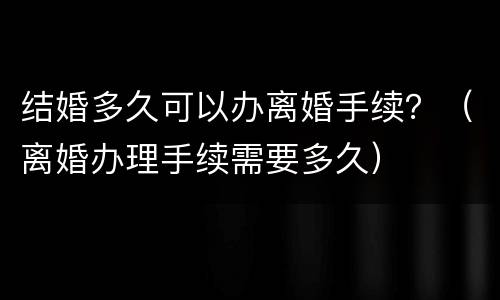 结婚多久可以办离婚手续？（离婚办理手续需要多久）