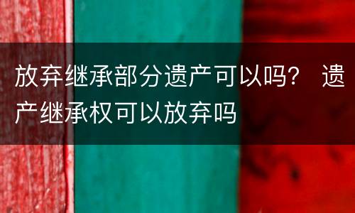 放弃继承部分遗产可以吗？ 遗产继承权可以放弃吗