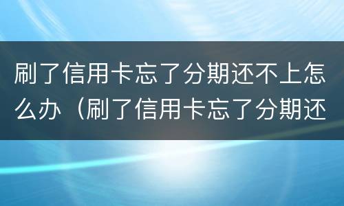 刷了信用卡忘了分期还不上怎么办（刷了信用卡忘了分期还不上怎么办呢）