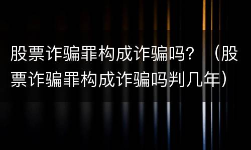 股票诈骗罪构成诈骗吗？（股票诈骗罪构成诈骗吗判几年）