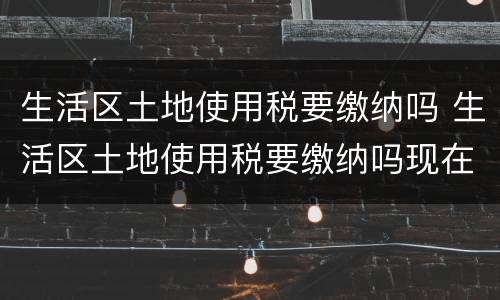 生活区土地使用税要缴纳吗 生活区土地使用税要缴纳吗现在