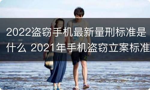 2022盗窃手机最新量刑标准是什么 2021年手机盗窃立案标准