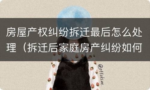 房屋产权纠纷拆迁最后怎么处理（拆迁后家庭房产纠纷如何解决）