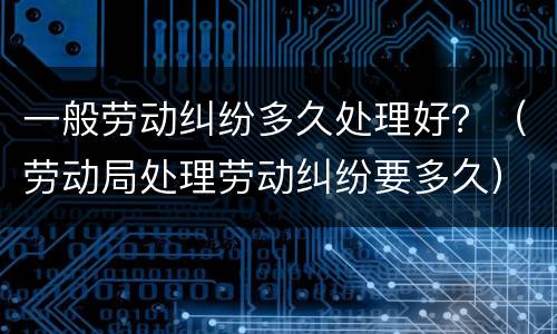 一般劳动纠纷多久处理好？（劳动局处理劳动纠纷要多久）