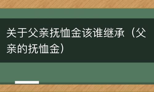 关于父亲抚恤金该谁继承（父亲的抚恤金）