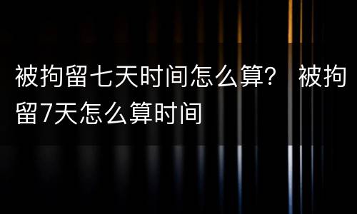 被拘留七天时间怎么算？ 被拘留7天怎么算时间