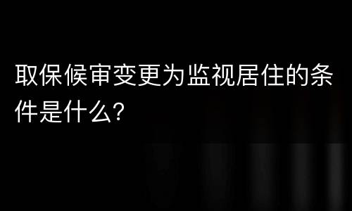 取保候审变更为监视居住的条件是什么？