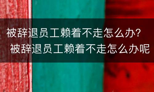 被辞退员工赖着不走怎么办？ 被辞退员工赖着不走怎么办呢