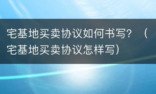 宅基地买卖协议如何书写？（宅基地买卖协议怎样写）