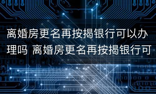 离婚房更名再按揭银行可以办理吗 离婚房更名再按揭银行可以办理吗要多少钱