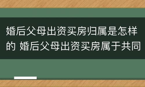 婚后父母出资买房归属是怎样的 婚后父母出资买房属于共同财产吗2021