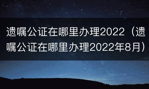 遗嘱公证在哪里办理2022（遗嘱公证在哪里办理2022年8月）