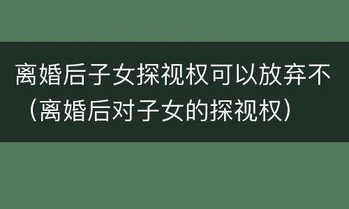 离婚后子女探视权可以放弃不（离婚后对子女的探视权）