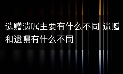 遗赠遗嘱主要有什么不同 遗赠和遗嘱有什么不同