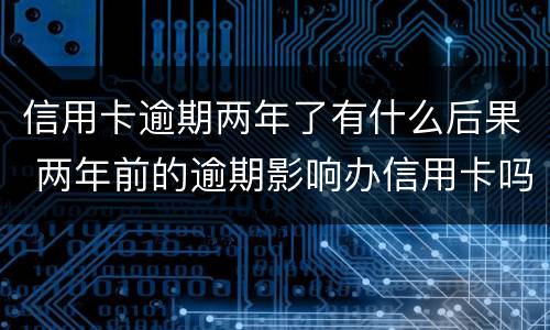 信用卡逾期两年了有什么后果 两年前的逾期影响办信用卡吗
