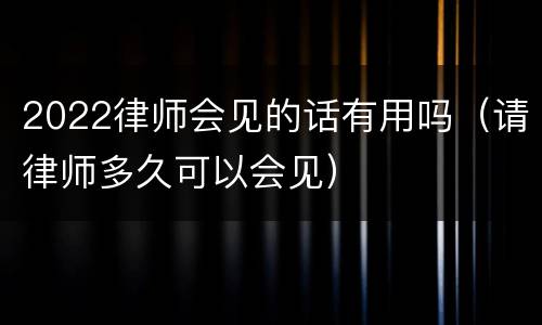 2022律师会见的话有用吗（请律师多久可以会见）