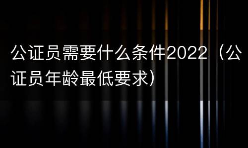 公证员需要什么条件2022（公证员年龄最低要求）