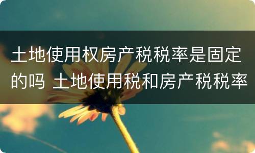 土地使用权房产税税率是固定的吗 土地使用税和房产税税率