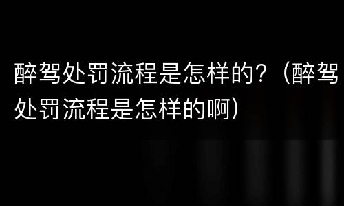 醉驾处罚流程是怎样的?（醉驾处罚流程是怎样的啊）