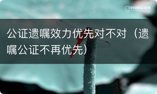 公证遗嘱效力优先对不对（遗嘱公证不再优先）