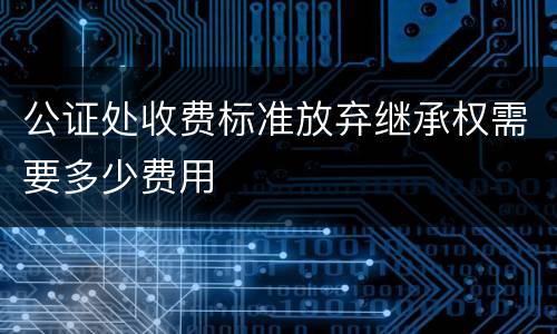 公证处收费标准放弃继承权需要多少费用