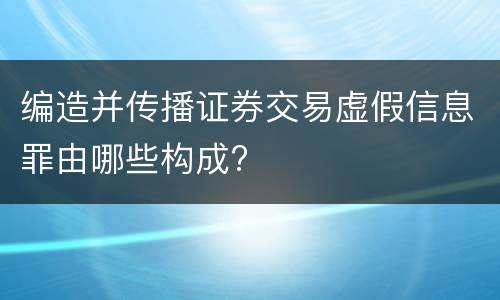 编造并传播证券交易虚假信息罪由哪些构成?