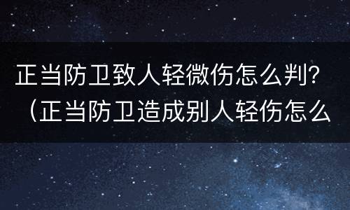 正当防卫致人轻微伤怎么判？（正当防卫造成别人轻伤怎么判）