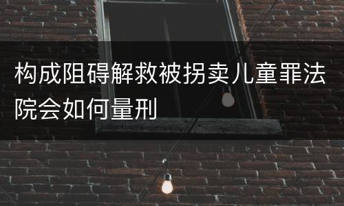 构成阻碍解救被拐卖儿童罪法院会如何量刑