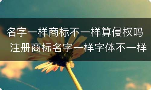 名字一样商标不一样算侵权吗 注册商标名字一样字体不一样算侵权吗