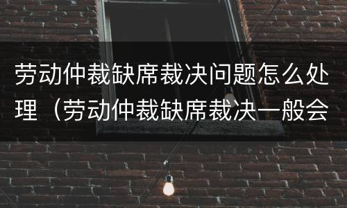 劳动仲裁缺席裁决问题怎么处理（劳动仲裁缺席裁决一般会怎么裁决）