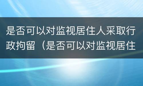 是否可以对监视居住人采取行政拘留（是否可以对监视居住人采取行政拘留的规定）