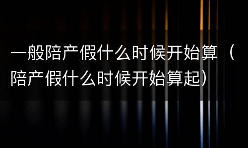 一般陪产假什么时候开始算（陪产假什么时候开始算起）