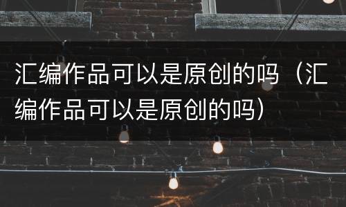 汇编作品可以是原创的吗（汇编作品可以是原创的吗）