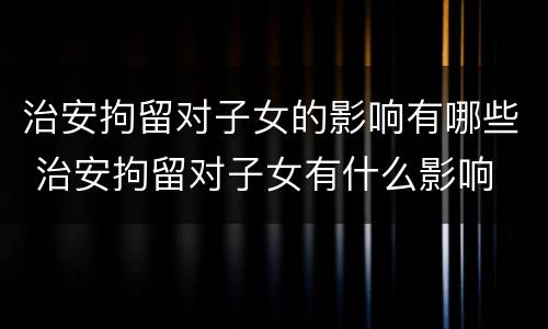 治安拘留对子女的影响有哪些 治安拘留对子女有什么影响