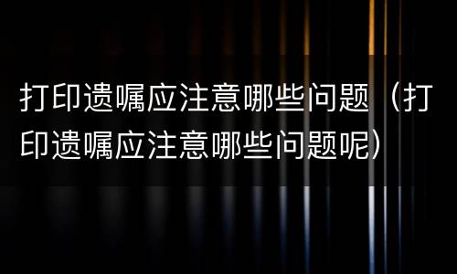 打印遗嘱应注意哪些问题（打印遗嘱应注意哪些问题呢）