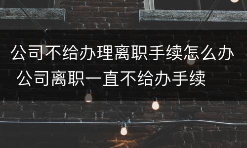 公司不给办理离职手续怎么办 公司离职一直不给办手续