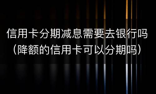 信用卡分期减息需要去银行吗（降额的信用卡可以分期吗）
