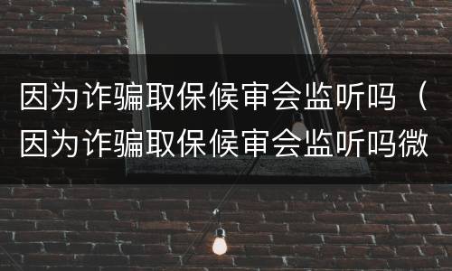 因为诈骗取保候审会监听吗（因为诈骗取保候审会监听吗微信）