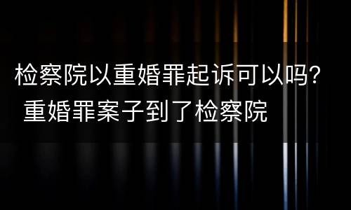 检察院以重婚罪起诉可以吗？ 重婚罪案子到了检察院