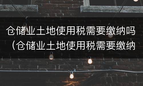 仓储业土地使用税需要缴纳吗（仓储业土地使用税需要缴纳吗现在）