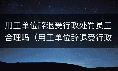用工单位辞退受行政处罚员工合理吗（用工单位辞退受行政处罚员工合理吗怎么赔偿）
