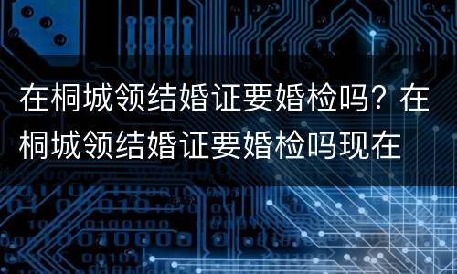 在桐城领结婚证要婚检吗? 在桐城领结婚证要婚检吗现在