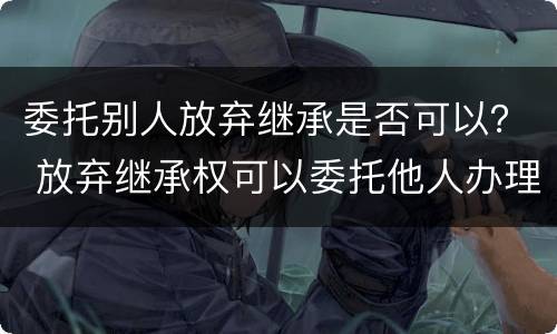 委托别人放弃继承是否可以？ 放弃继承权可以委托他人办理吗