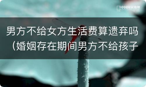 男方不给女方生活费算遗弃吗（婚姻存在期间男方不给孩子生活费是遗弃罪吗）