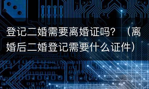 登记二婚需要离婚证吗？（离婚后二婚登记需要什么证件）